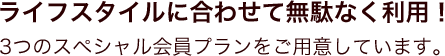 ライフスタイルに合わせて無駄なく利用！3つのスペシャル会員プランをご用意しています