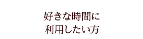 好きな時間に利用したい方