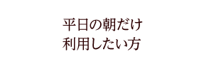 平日の朝だけ利用したい方